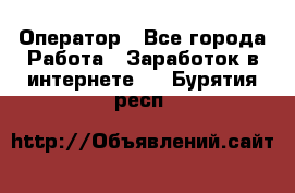 Оператор - Все города Работа » Заработок в интернете   . Бурятия респ.